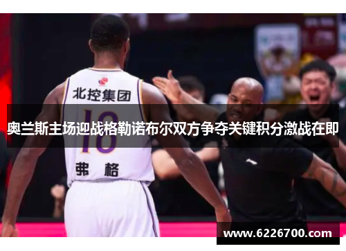 奥兰斯主场迎战格勒诺布尔双方争夺关键积分激战在即