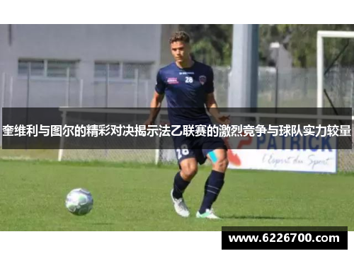 奎维利与图尔的精彩对决揭示法乙联赛的激烈竞争与球队实力较量